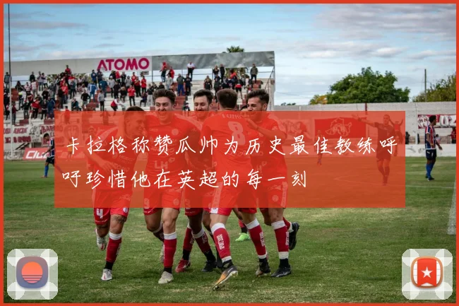 卡拉格称赞瓜帅为历史最佳教练呼吁珍惜他在英超的每一刻