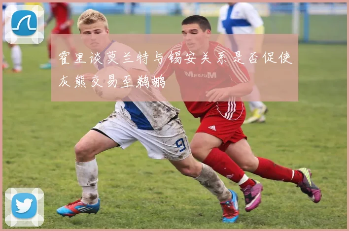 霍里谈莫兰特与锡安关系是否促使灰熊交易至鹈鹕