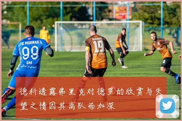 德科透露弗里克对德罗的欣赏与失望之情因其离队而加深