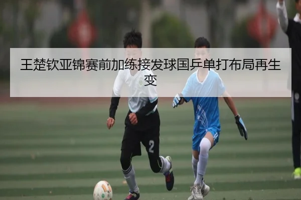 王楚钦亚锦赛前加练接发球国乒单打布局再生变 | NG28